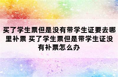 买了学生票但是没有带学生证要去哪里补票 买了学生票但是带学生证没有补票怎么办